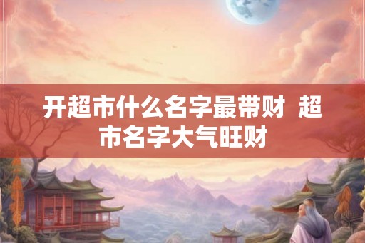 开超市什么名字最带财  超市名字大气旺财