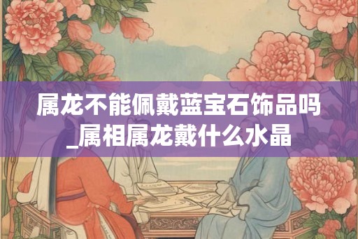 属龙不能佩戴蓝宝石饰品吗_属相属龙戴什么水晶