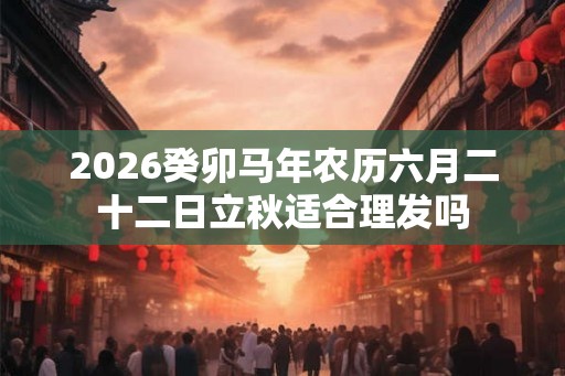 2026癸卯马年农历六月二十二日立秋适合理发吗 2026癸卯马年农历六月二十二日立秋适合理发吗