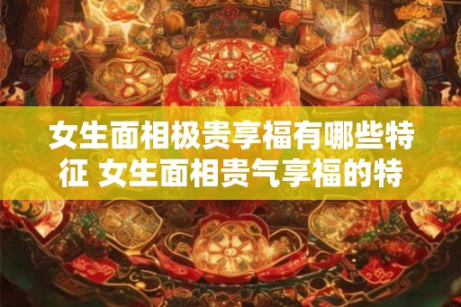 女生面相极贵享福有哪些特征 女生面相贵气享福的特征是什么