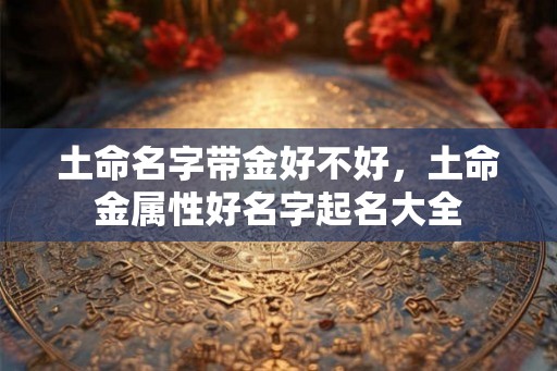 土命名字带金好不好,土命金属性好名字起名大全 土命名字带金好不好,土命金属性好名字起名大全