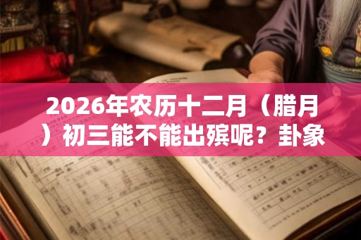 2026年农历十二月（腊月）初三能不能出殡呢？卦象好吗？