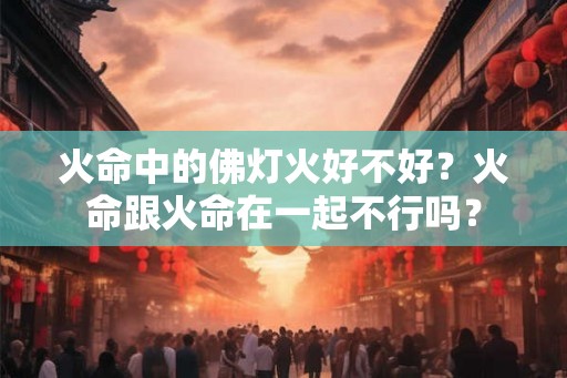 火命中的佛灯火好不好？火命跟火命在一起不行吗？