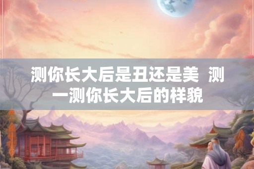 测你长大后是丑还是美 测一测你长大后的样貌 测你长大后是丑还是美 测一测你长大后的样貌