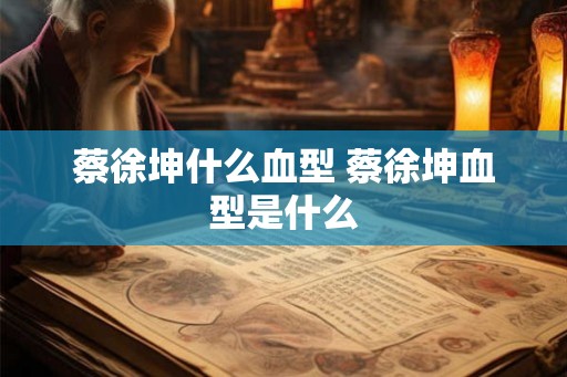 蔡徐坤什么血型 蔡徐坤血型是什么 蔡徐坤什么血型 蔡徐坤血型是什么