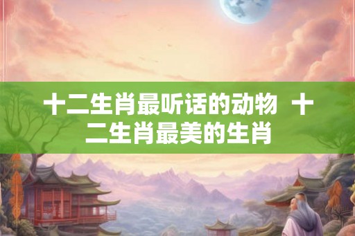 十二生肖最听话的动物  十二生肖最美的生肖