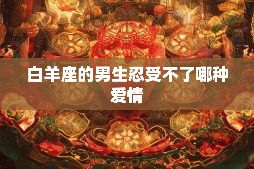 白羊座的男生忍受不了哪种爱情 白羊座的男生忍受不了哪种爱情