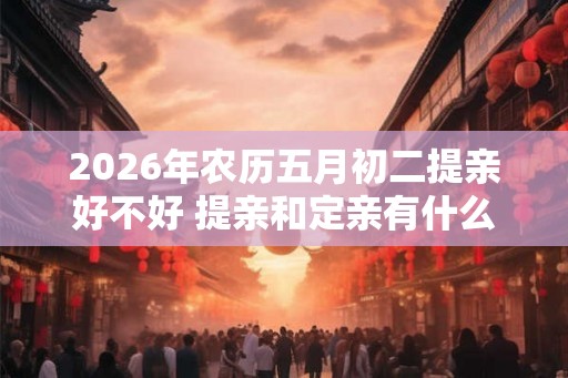 2026年农历五月初二提亲好不好 提亲和定亲有什么区别