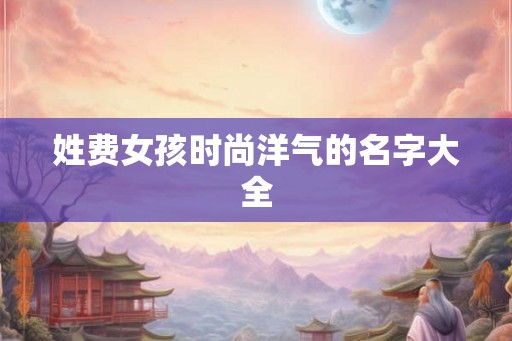 姓费女孩时尚洋气的名字大全 姓费女孩时尚洋气的名字大全