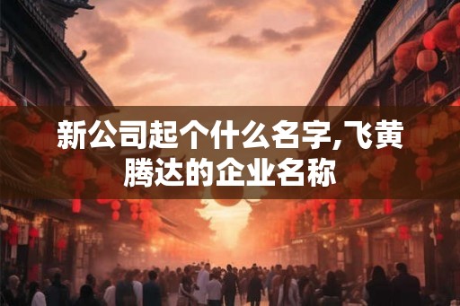 新公司起个什么名字,飞黄腾达的企业名称 新公司起个什么名字,飞黄腾达的企业名称