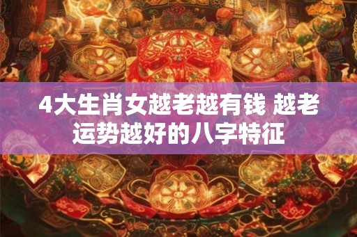 4大生肖女越老越有钱 越老运势越好的八字特征