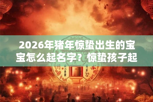 2026年猪年惊蛰出生的宝宝怎么起名字？惊蛰孩子起名大全！