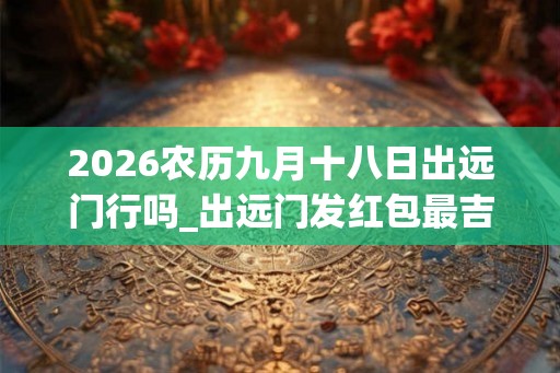 2026农历九月十八日出远门行吗_出远门发红包最吉利