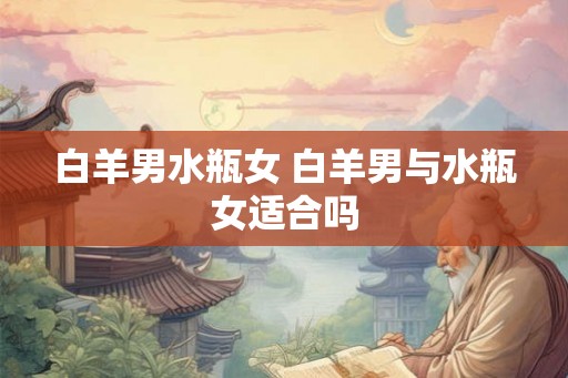 白羊男水瓶女 白羊男与水瓶女适合吗 白羊男水瓶女 白羊男与水瓶女适合吗