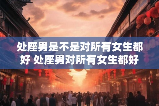 处座男是不是对所有女生都好 处座男对所有女生都好吗