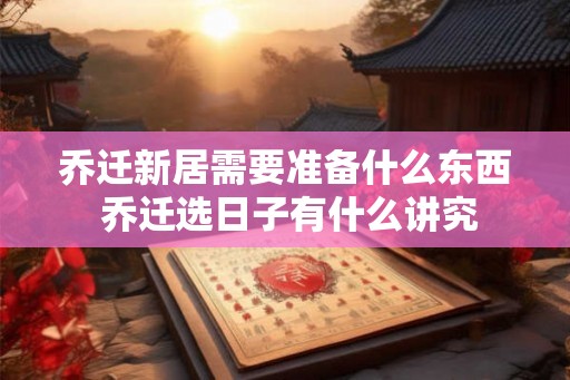 乔迁新居需要准备什么东西 乔迁选日子有什么讲究