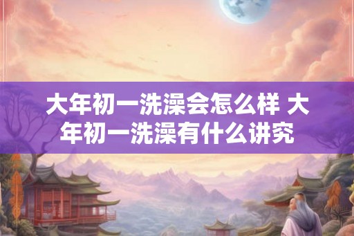大年初一洗澡会怎么样 大年初一洗澡有什么讲究