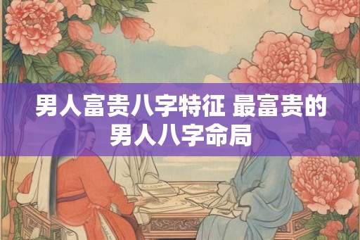 男人富贵八字特征 最富贵的男人八字命局