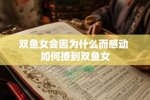 双鱼女会因为什么而感动 如何撩到双鱼女 双鱼女会因为什么而感动 如何撩到双鱼女