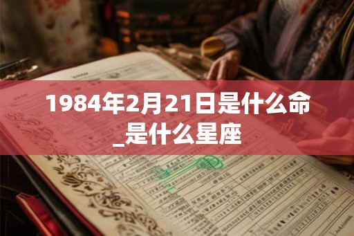 1984年2月21日是什么命_是什么星座 1984年2月21日是什么命_是什么星座