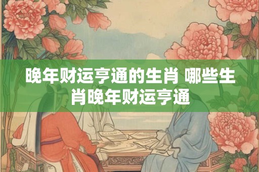 晚年财运亨通的生肖 哪些生肖晚年财运亨通