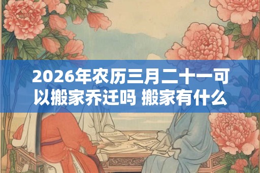 2026年农历三月二十一可以搬家乔迁吗 搬家有什么禁忌