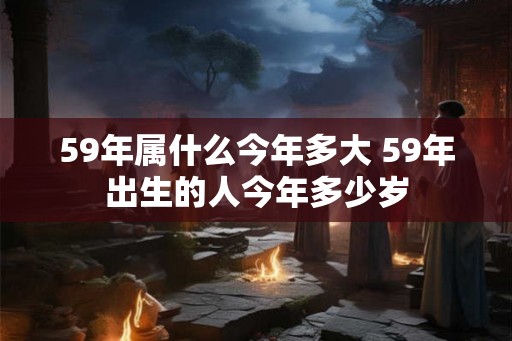 59年属什么今年多大 59年出生的人今年多少岁 59年属什么今年多大 59年出生的人今年多少岁