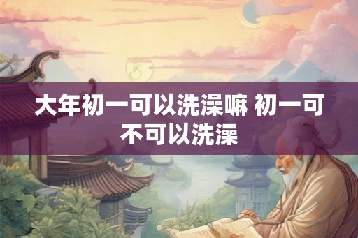 大年初一可以洗澡嘛 初一可不可以洗澡