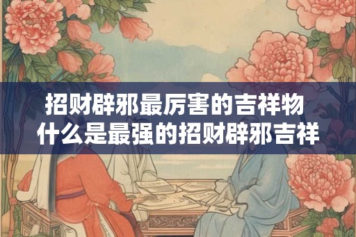 招财辟邪最厉害的吉祥物 什么是最强的招财辟邪吉祥物 招财辟邪最厉害的吉祥物 什么是最强的招财辟邪吉祥物