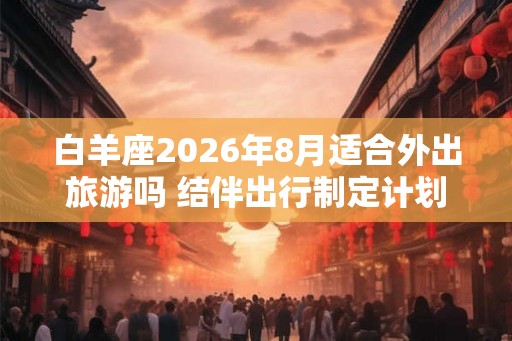 白羊座2026年8月适合外出旅游吗 结伴出行制定计划