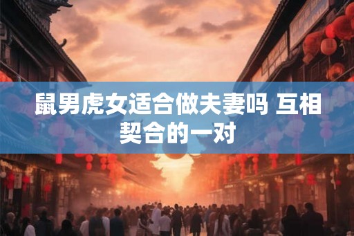 鼠男虎女适合做夫妻吗 互相契合的一对
