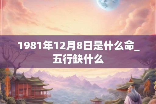 1981年12月8日是什么命_五行缺什么