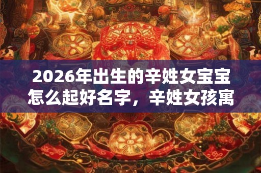 2026年出生的辛姓女宝宝怎么起好名字,辛姓女孩寓意好的名字 2026年出生的辛姓女宝宝怎么起好名字,辛姓女孩寓意好的名字