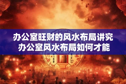 办公室旺财的风水布局讲究 办公室风水布局如何才能旺财