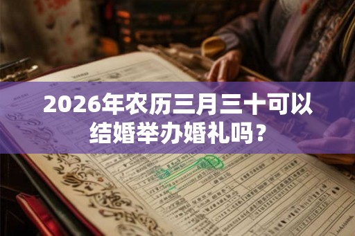 2026年农历三月三十可以结婚举办婚礼吗? 2026年农历三月三十可以结婚举办婚礼吗?
