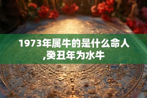 1973年属牛的是什么命人,癸丑年为水牛 1973年属牛的是什么命人,癸丑年为水牛
