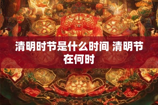 清明时节是什么时间 清明节在何时 清明时节是什么时间 清明节在何时