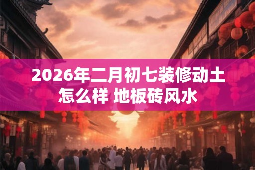 2026年二月初七装修动土怎么样 地板砖风水