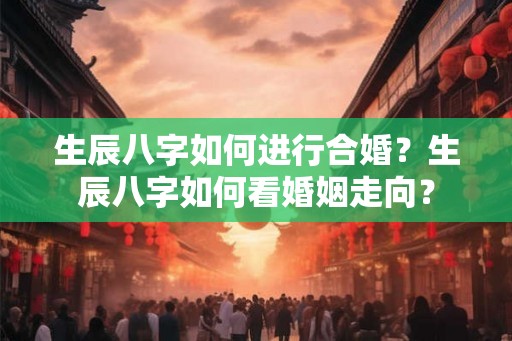 生辰八字如何进行合婚？生辰八字如何看婚姻走向？