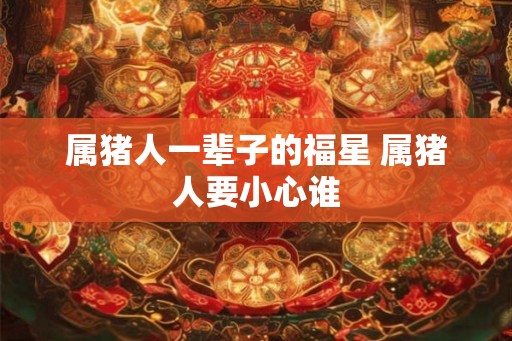 属猪人一辈子的福星 属猪人要小心谁