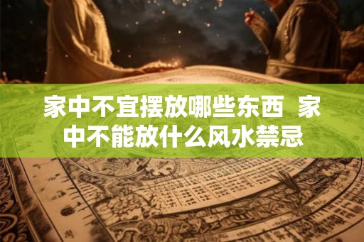 家中不宜摆放哪些东西  家中不能放什么风水禁忌