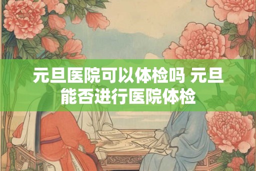 元旦医院可以体检吗 元旦能否进行医院体检 元旦医院可以体检吗 元旦能否进行医院体检