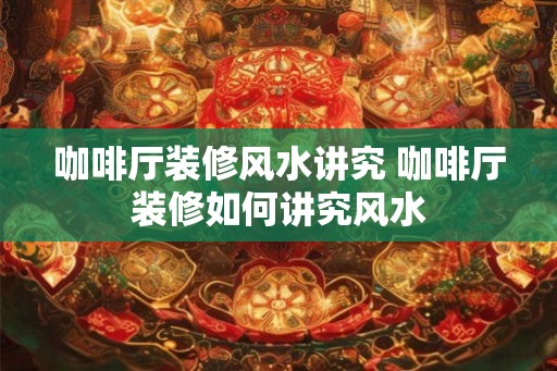 咖啡厅装修风水讲究 咖啡厅装修如何讲究风水