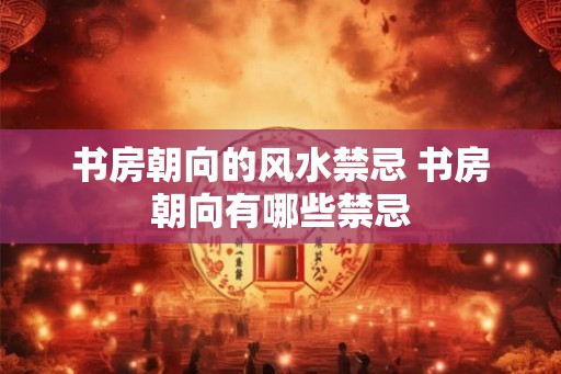书房朝向的风水禁忌 书房朝向有哪些禁忌