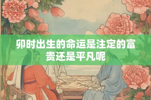 卯时出生的命运是注定的富贵还是平凡呢 卯时出生的命运是注定的富贵还是平凡呢