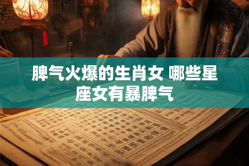 脾气火爆的生肖女 哪些星座女有暴脾气