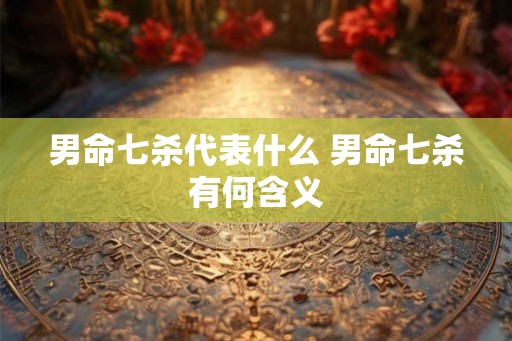男命七杀代表什么 男命七杀有何含义 男命七杀代表什么 男命七杀有何含义