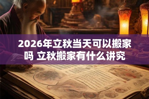 2026年立秋当天可以搬家吗 立秋搬家有什么讲究