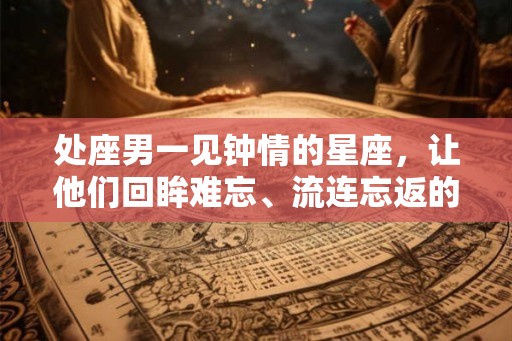 处座男一见钟情的星座，让他们回眸难忘、流连忘返的女生有哪些？