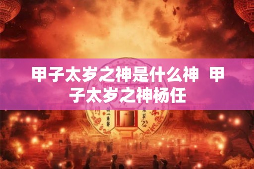 甲子太岁之神是什么神 甲子太岁之神杨任 甲子太岁之神是什么神 甲子太岁之神杨任